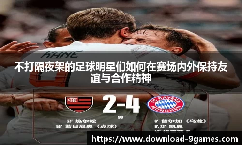 不打隔夜架的足球明星们如何在赛场内外保持友谊与合作精神